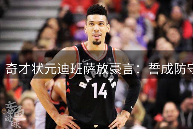 奇才状元迪班萨放豪言：誓成防守大闸 剑指年度最佳防守阵容