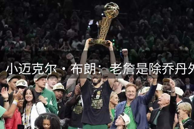 小迈克尔·布朗：老詹是除乔丹外最伟大的 我喜欢纳什&隆多&保罗