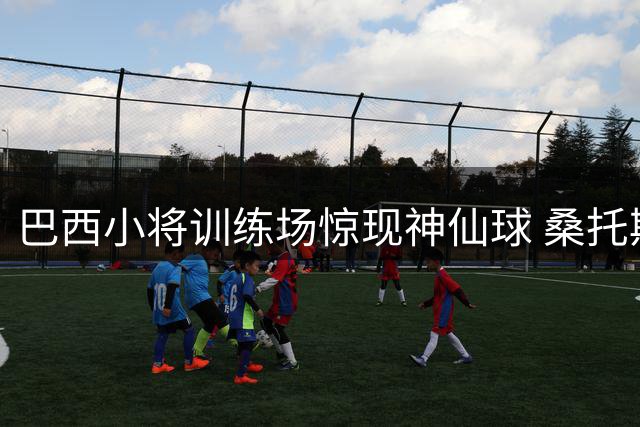 巴西小将训练场惊现神仙球 桑托斯凌空斩引爆曼联基地