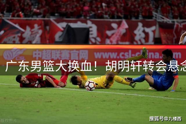 广东男篮大换血！胡明轩转会悬念引爆CBA 三大潜在下家浮出水面