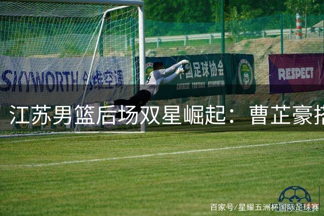 江苏男篮后场双星崛起：曹芷豪搭档庞峥麟成重建基石