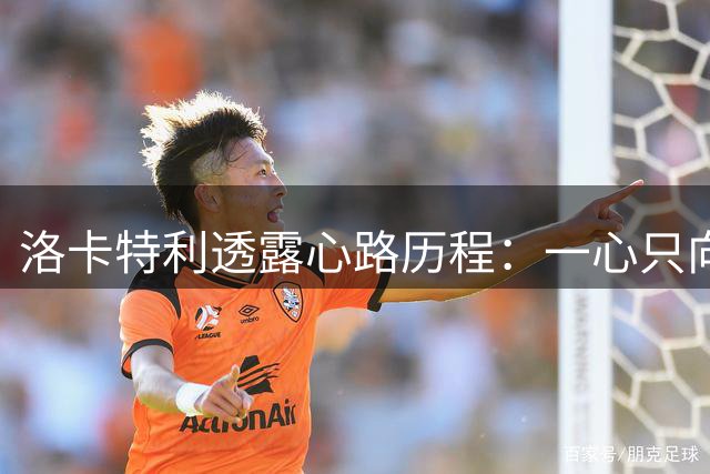 洛卡特利透露心路历程：一心只向尤文，婉拒阿森纳