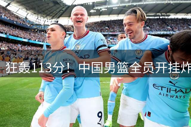 狂轰113分！中国男篮全员开挂炸场，郭士强出手剔除“大宝贝”？