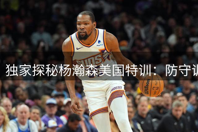 独家探秘杨瀚森美国特训：防守训练对标文班亚马标准