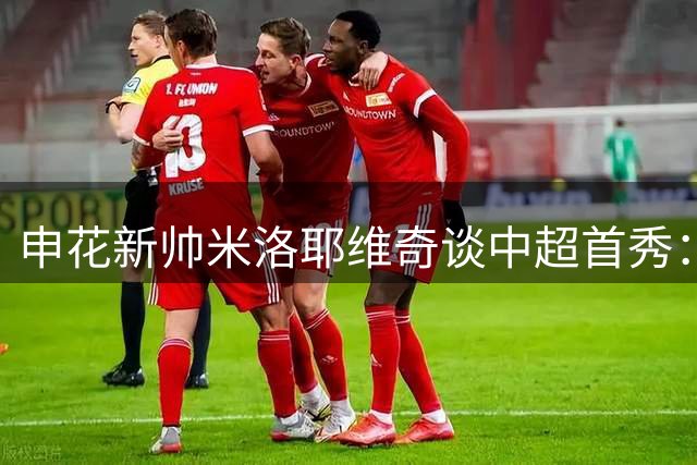 申花新帅米洛耶维奇谈中超首秀：全力备战京沪德比，力争提升球队战绩