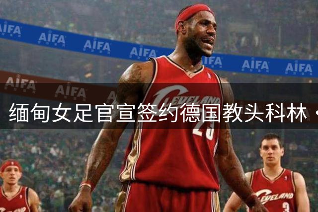 缅甸女足官宣签约德国教头科林·贝尔 合约为期三年