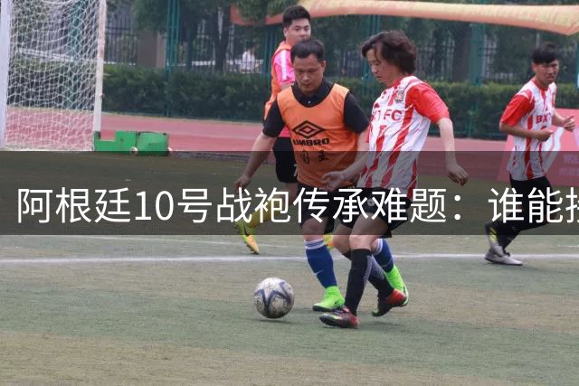 阿根廷10号战袍传承难题：谁能接下梅西留下的传奇号码？