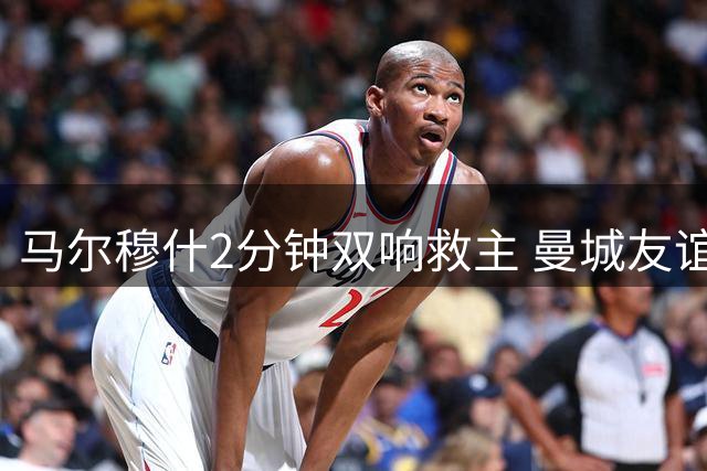 马尔穆什2分钟双响救主 曼城友谊赛3:1逆转马竞