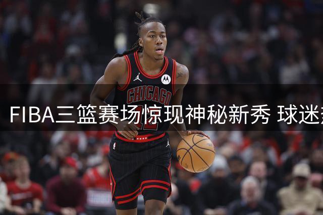FIBA三篮赛场惊现神秘新秀 球迷热议其真实身份