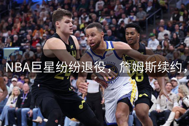 NBA巨星纷纷退役，詹姆斯续约，哈登或将步后尘